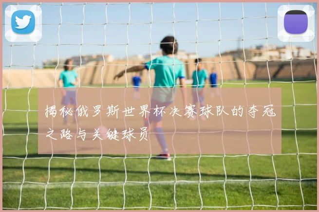 揭秘俄罗斯世界杯决赛球队的夺冠之路与关键球员