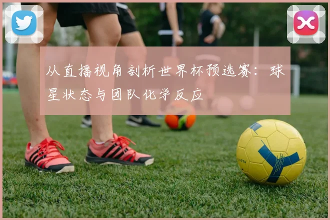 从直播视角剖析世界杯预选赛：球星状态与团队化学反应