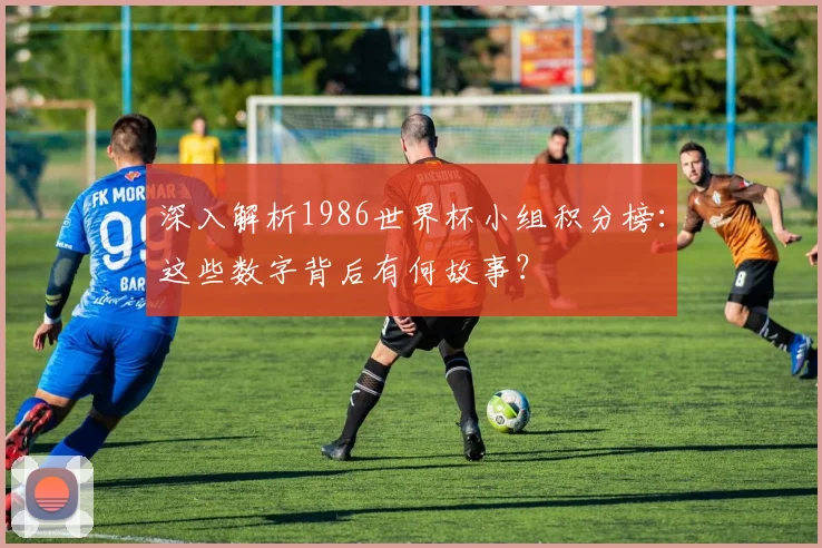 深入解析1986世界杯小组积分榜：这些数字背后有何故事？