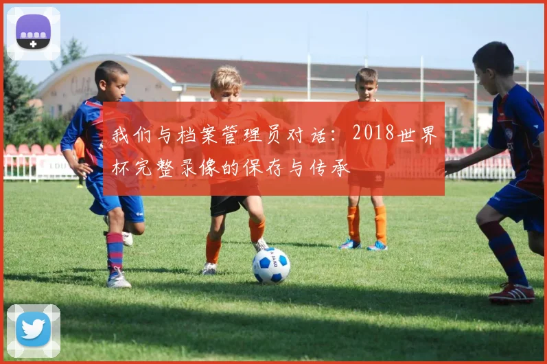 我们与档案管理员对话：2018世界杯完整录像的保存与传承